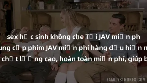 sex học sinh không che Tải JAV miễn phí: Các trang web cung cấp phim JAV miễn phí hàng đầu hiện nay. Các tác phẩm chất lượng cao, hoàn toàn miễn phí, giúp bạn thỏa mãn niềm đam mê mà không tốn kém.