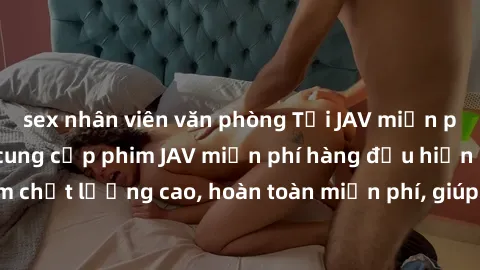 sex nhân viên văn phòng Tải JAV miễn phí: Các trang web cung cấp phim JAV miễn phí hàng đầu hiện nay. Các tác phẩm chất lượng cao, hoàn toàn miễn phí, giúp bạn thỏa mãn niềm đam mê mà không tốn kém.