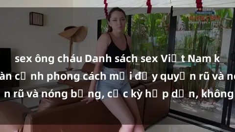 sex ông cháu Danh sách sex Việt Nam không che - Ảnh toàn cảnh phong cách mới đầy quyến rũ và nóng bỏng, cực kỳ hấp dẫn, không thể bỏ qua!
