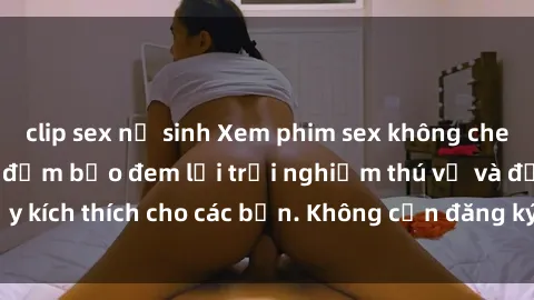 clip sex nữ sinh Xem phim sex không che miễn phí tại đây, đảm bảo đem lại trải nghiệm thú vị và đầy kích thích cho các bạn. Không cần đăng ký, hoàn toàn miễn phí.