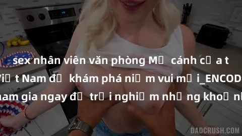 sex nhân viên văn phòng Mở cánh cửa thế giới sex MILF Việt Nam để khám phá niềm vui mới_ENCODE_. Hãy tham gia ngay để trải nghiệm những khoảnh khắc đầy kích thích và đam mê.