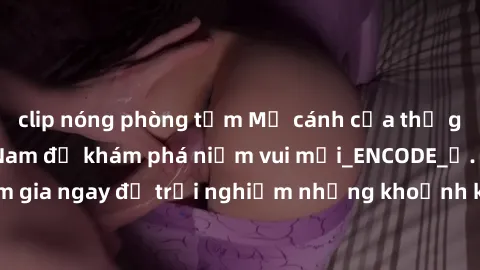 clip nóng phòng tắm Mở cánh cửa thế giới sex MILF Việt Nam để khám phá niềm vui mới_ENCODE_. Hãy tham gia ngay để trải nghiệm những khoảnh khắc đầy kích thích và đam mê.