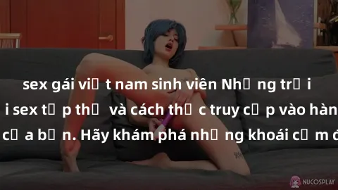 sex gái việt nam sinh viên Những trải nghiệm mới lạ với sex tập thể và cách thức truy cập vào hành lang đam mê của bạn. Hãy khám phá những khoái cảm đầy kích thích với tập thể hấp dẫn!