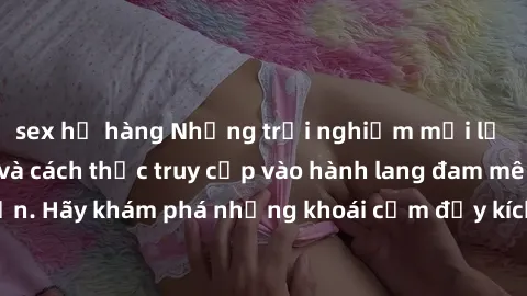 sex họ hàng Những trải nghiệm mới lạ với sex tập thể và cách thức truy cập vào hành lang đam mê của bạn. Hãy khám phá những khoái cảm đầy kích thích với tập thể hấp dẫn!