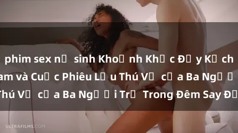 phim sex nữ sinh Khoảnh Khắc Đầy Kịch Tính: Sex  Việt Nam và Cuộc Phiêu Lưu Thú Vị của Ba Người Trẻ Trong Đêm Say Đắm