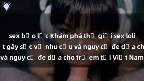 sex bạo lực Khám phá thế giới sex loli Việt Nam: Sự thật gây sốc về nhu cầu và nguy cơ đe dọa cho trẻ em tại Việt Nam