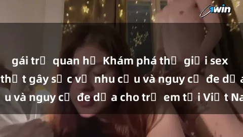 gái trẻ quan hệ Khám phá thế giới sex loli Việt Nam: Sự thật gây sốc về nhu cầu và nguy cơ đe dọa cho trẻ em tại Việt Nam