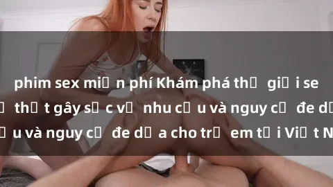 phim sex miễn phí Khám phá thế giới sex loli Việt Nam: Sự thật gây sốc về nhu cầu và nguy cơ đe dọa cho trẻ em tại Việt Nam