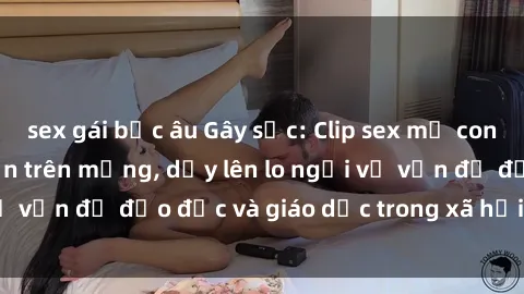 sex gái bắc âu Gây sốc: Clip sex mẹ con Việt Nam lan truyền trên mạng, dấy lên lo ngại về vấn đề đạo đức và giáo dục trong xã hội hiện nay.