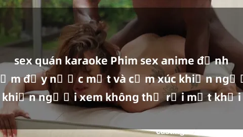 sex quán karaoke Phim sex anime đỉnh cao: Những tác phẩm đầy nước mắt và cảm xúc khiến người xem không thể rời mắt khỏi màn hình