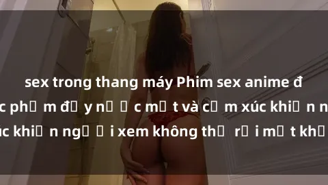 sex trong thang máy Phim sex anime đỉnh cao: Những tác phẩm đầy nước mắt và cảm xúc khiến người xem không thể rời mắt khỏi màn hình