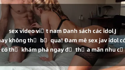 sex video việt nam Danh sách các idol JAV hot nhất hiện nay không thể bỏ qua! Đam mê sex jav idol có thể khám phá ngay để thỏa mãn nhu cầu giải trí của mình!