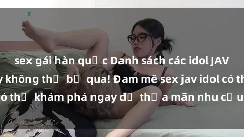 sex gái hàn quốc Danh sách các idol JAV hot nhất hiện nay không thể bỏ qua! Đam mê sex jav idol có thể khám phá ngay để thỏa mãn nhu cầu giải trí của mình!