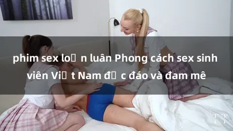 phim sex loạn luân Phong cách sex sinh viên Việt Nam độc đáo và đam mê